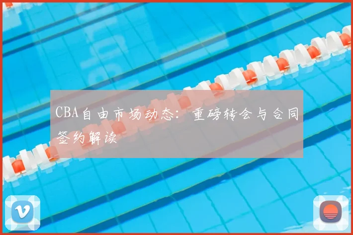 CBA自由市场动态：重磅转会与合同签约解读