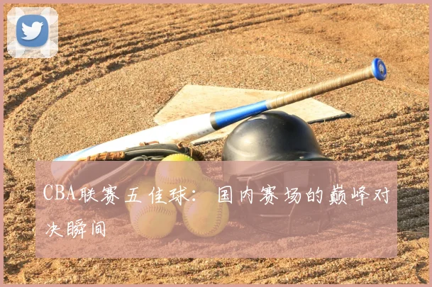 CBA联赛五佳球：国内赛场的巅峰对决瞬间